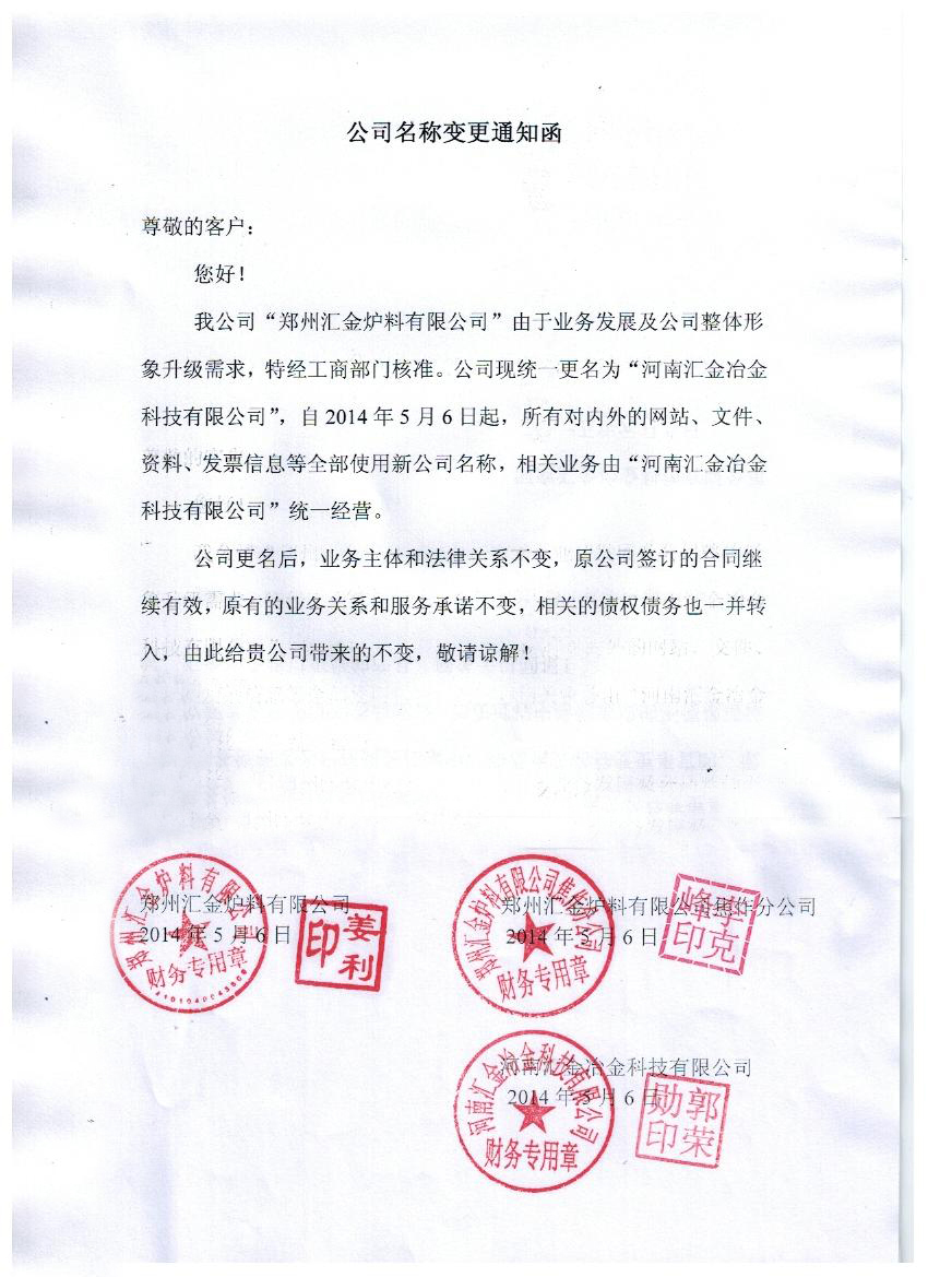时间:2015-3-11 尊敬的客户: 您好! 我公司“郑州汇金炉料有限公司”由于业务发展及公司整体形象升级需求,特经工商部门核准。公司现统一更名为“河南汇金冶金科技有限公司”,自2014年5月6日起,所有对内外的网站、文件、资料、发票信息等全部使用新公司名称,相关业务由“河南汇金冶金科技有限公司”统一经营。 公司更名后,业务主体和法律关系不变,原公司签订的合同继续有效,原有的业务关系和服务承诺不变,相关的债权债务也一并转入,由此给贵